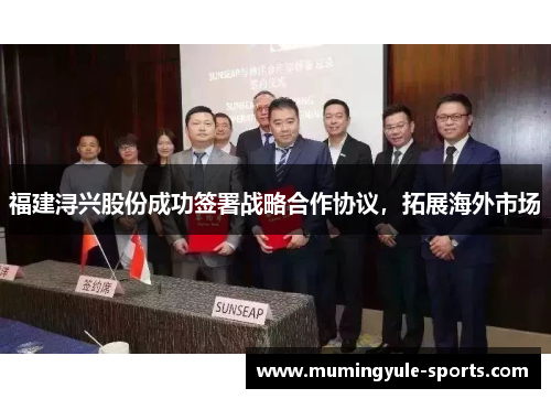 福建浔兴股份成功签署战略合作协议，拓展海外市场