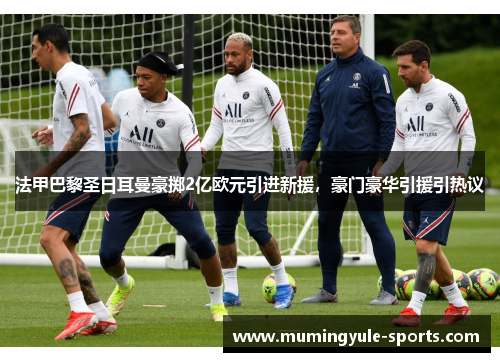 法甲巴黎圣日耳曼豪掷2亿欧元引进新援，豪门豪华引援引热议