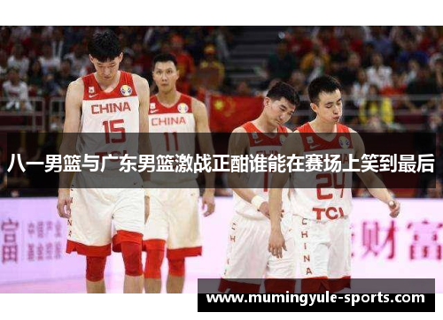 八一男篮与广东男篮激战正酣谁能在赛场上笑到最后
