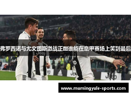 弗罗西诺与尤文图斯激战正酣谁能在意甲赛场上笑到最后