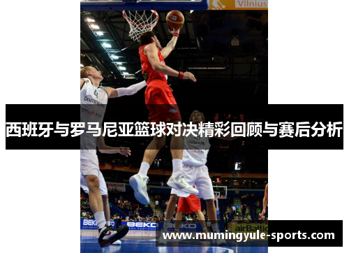 西班牙与罗马尼亚篮球对决精彩回顾与赛后分析