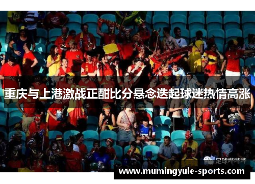 重庆与上港激战正酣比分悬念迭起球迷热情高涨