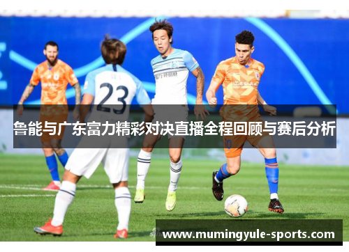 鲁能与广东富力精彩对决直播全程回顾与赛后分析